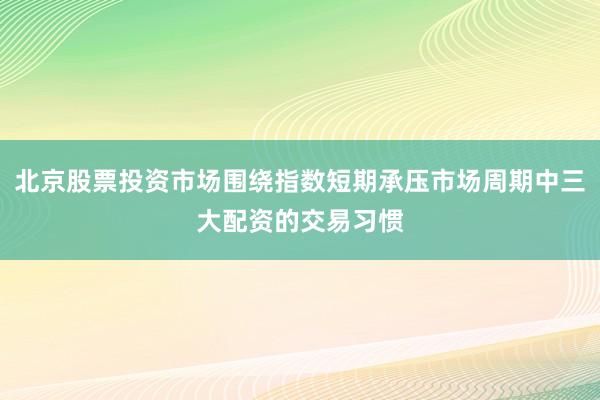 北京股票投资市场围绕指数短期承压市场周期中三大配资的交易习惯