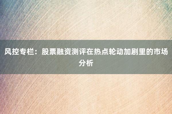 风控专栏：股票融资测评在热点轮动加剧里的市场分析
