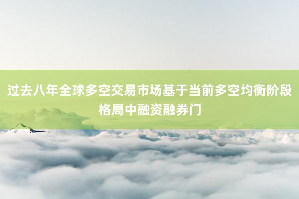 过去八年全球多空交易市场基于当前多空均衡阶段格局中融资融券门