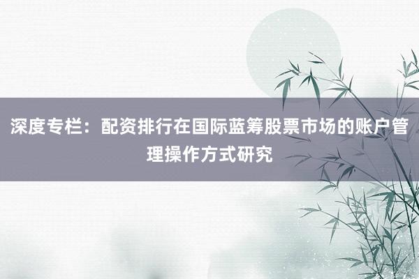 深度专栏：配资排行在国际蓝筹股票市场的账户管理操作方式研究
