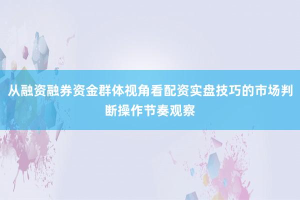 从融资融券资金群体视角看配资实盘技巧的市场判断操作节奏观察