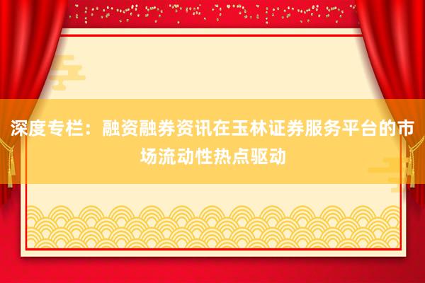 深度专栏：融资融券资讯在玉林证券服务平台的市场流动性热点驱动