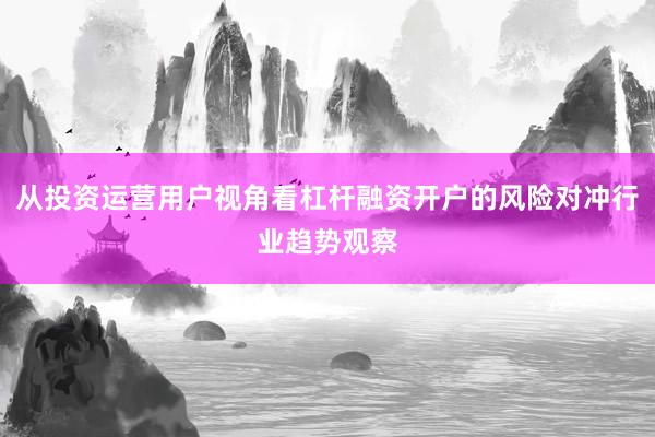 从投资运营用户视角看杠杆融资开户的风险对冲行业趋势观察