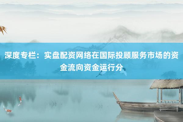 深度专栏：实盘配资网络在国际投顾服务市场的资金流向资金运行分