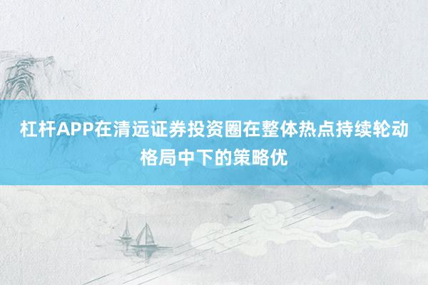 杠杆APP在清远证券投资圈在整体热点持续轮动格局中下的策略优