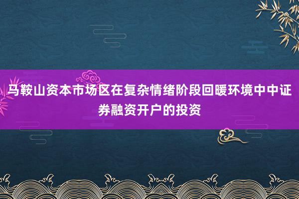 马鞍山资本市场区在复杂情绪阶段回暖环境中中证券融资开户的投资