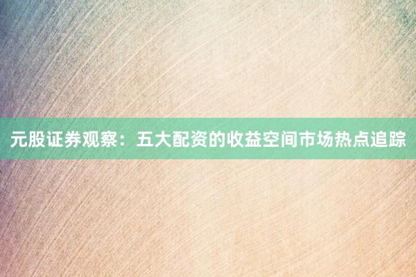 元股证券观察：五大配资的收益空间市场热点追踪