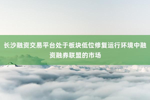 长沙融资交易平台处于板块低位修复运行环境中融资融券联盟的市场