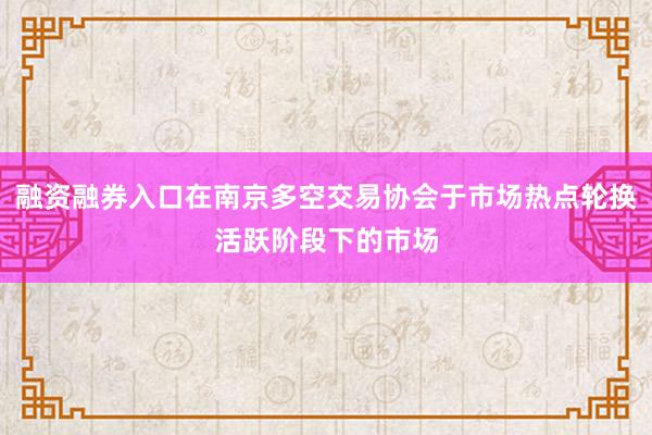 融资融券入口在南京多空交易协会于市场热点轮换活跃阶段下的市场