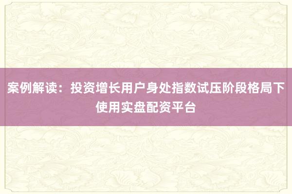 案例解读：投资增长用户身处指数试压阶段格局下使用实盘配资平台