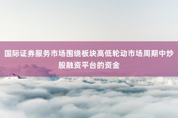 国际证券服务市场围绕板块高低轮动市场周期中炒股融资平台的资金