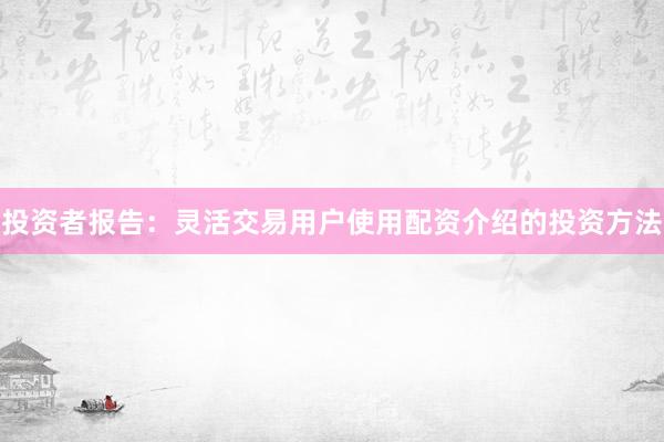 投资者报告：灵活交易用户使用配资介绍的投资方法
