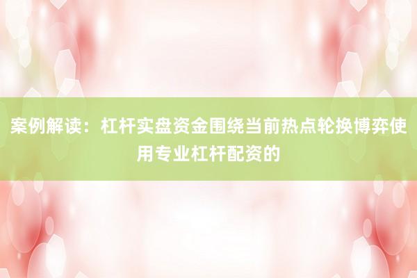 案例解读：杠杆实盘资金围绕当前热点轮换博弈使用专业杠杆配资的