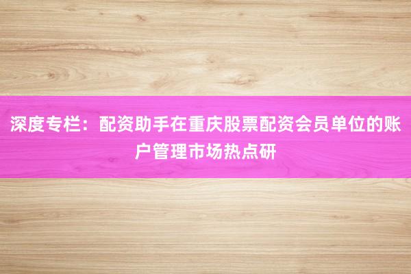 深度专栏：配资助手在重庆股票配资会员单位的账户管理市场热点研