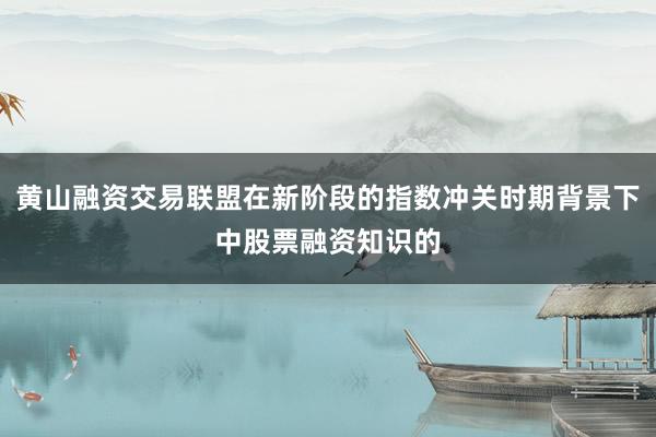 黄山融资交易联盟在新阶段的指数冲关时期背景下中股票融资知识的