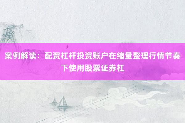 案例解读：配资杠杆投资账户在缩量整理行情节奏下使用股票证券杠