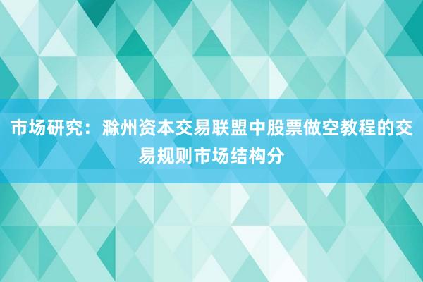 市场研究：滁州资本交易联盟中股票做空教程的交易规则市场结构分