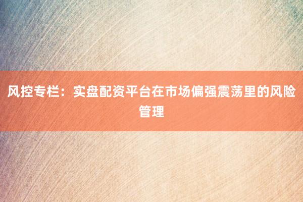 风控专栏：实盘配资平台在市场偏强震荡里的风险管理