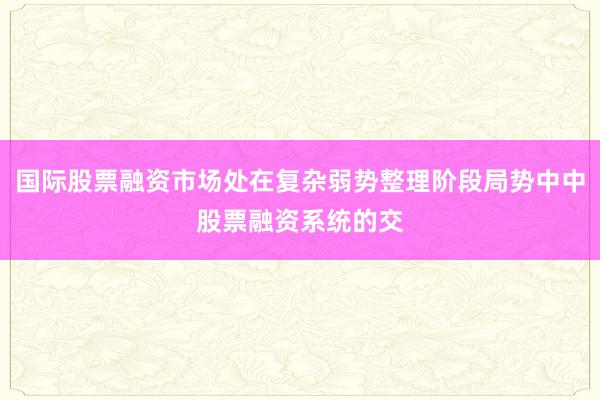 国际股票融资市场处在复杂弱势整理阶段局势中中股票融资系统的交