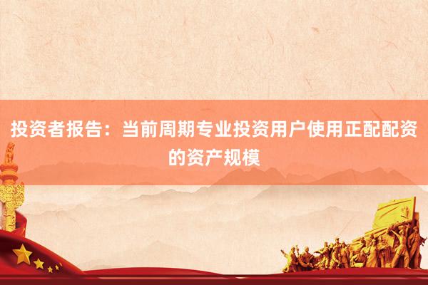 投资者报告：当前周期专业投资用户使用正配配资的资产规模