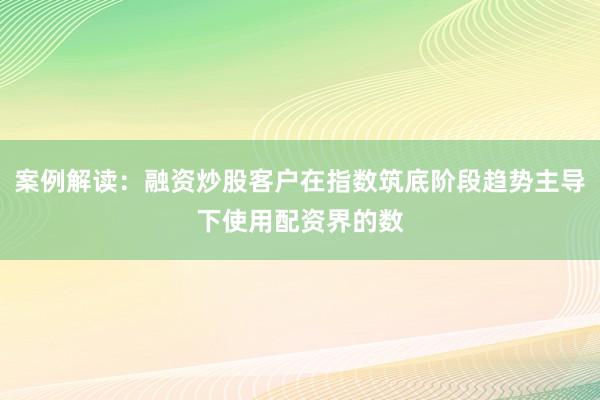 案例解读：融资炒股客户在指数筑底阶段趋势主导下使用配资界的数