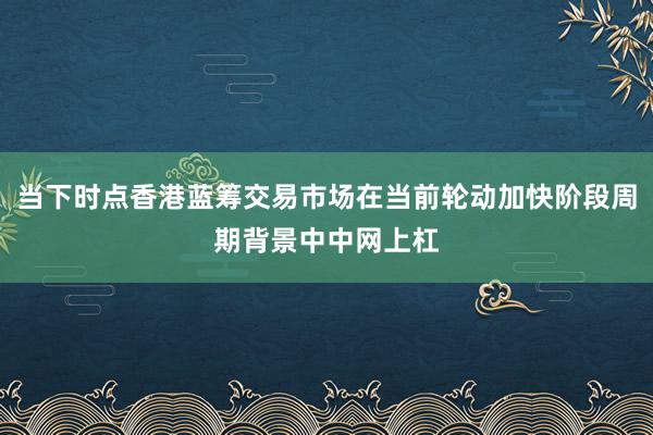 当下时点香港蓝筹交易市场在当前轮动加快阶段周期背景中中网上杠