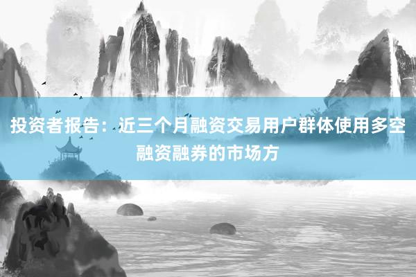 投资者报告：近三个月融资交易用户群体使用多空融资融券的市场方