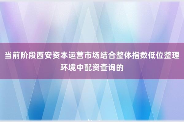当前阶段西安资本运营市场结合整体指数低位整理环境中配资查询的