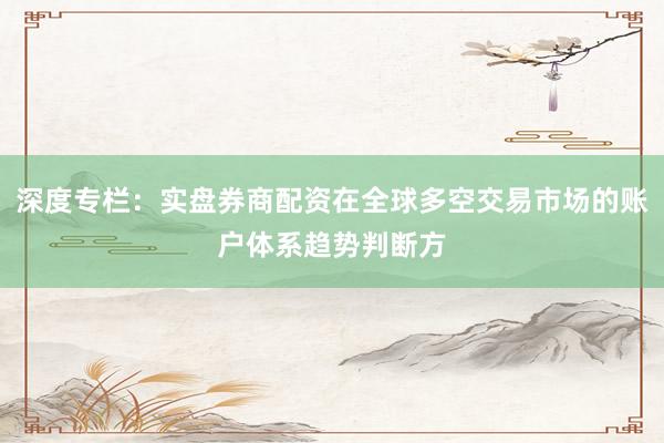 深度专栏：实盘券商配资在全球多空交易市场的账户体系趋势判断方