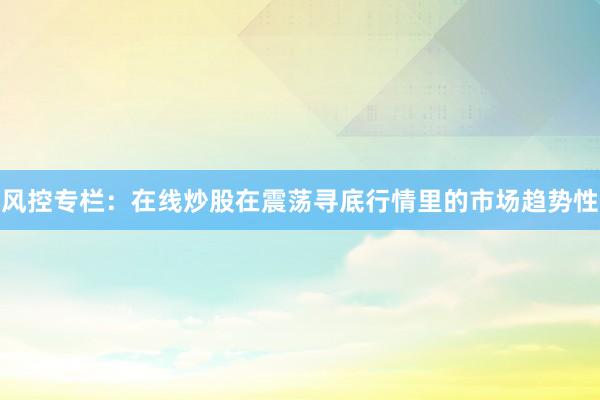 风控专栏：在线炒股在震荡寻底行情里的市场趋势性