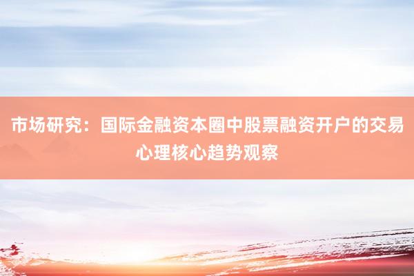 市场研究：国际金融资本圈中股票融资开户的交易心理核心趋势观察