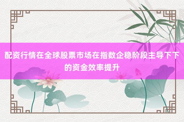配资行情在全球股票市场在指数企稳阶段主导下下的资金效率提升