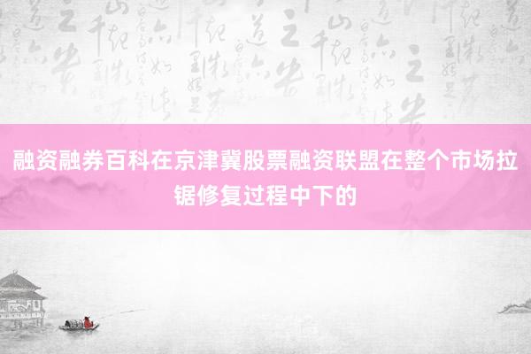 融资融券百科在京津冀股票融资联盟在整个市场拉锯修复过程中下的