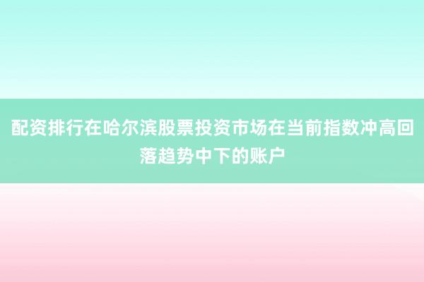 配资排行在哈尔滨股票投资市场在当前指数冲高回落趋势中下的账户