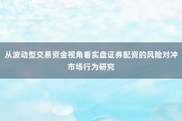 从波动型交易资金视角看实盘证券配资的风险对冲市场行为研究