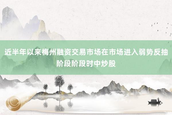 近半年以来梅州融资交易市场在市场进入弱势反抽阶段阶段时中炒股