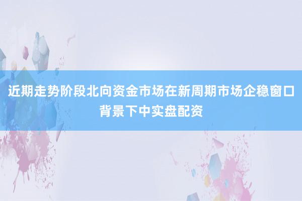近期走势阶段北向资金市场在新周期市场企稳窗口背景下中实盘配资