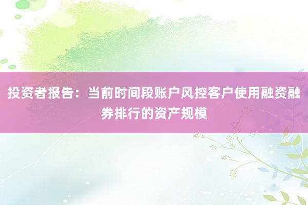 投资者报告：当前时间段账户风控客户使用融资融券排行的资产规模
