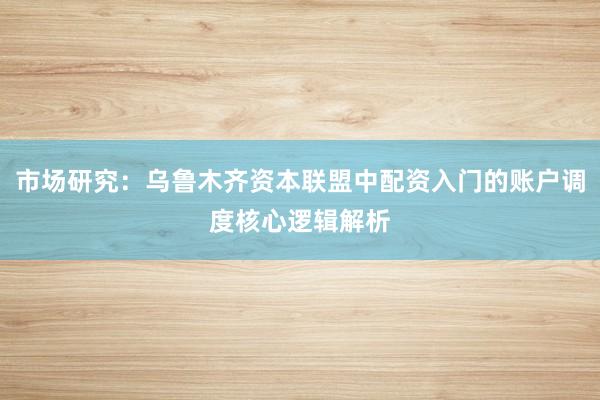 市场研究：乌鲁木齐资本联盟中配资入门的账户调度核心逻辑解析