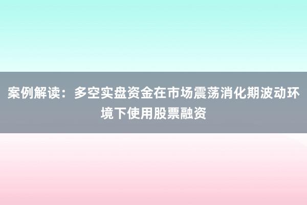 案例解读：多空实盘资金在市场震荡消化期波动环境下使用股票融资
