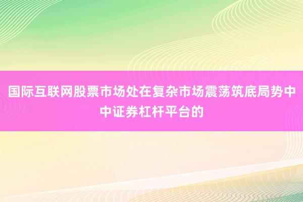 国际互联网股票市场处在复杂市场震荡筑底局势中中证券杠杆平台的
