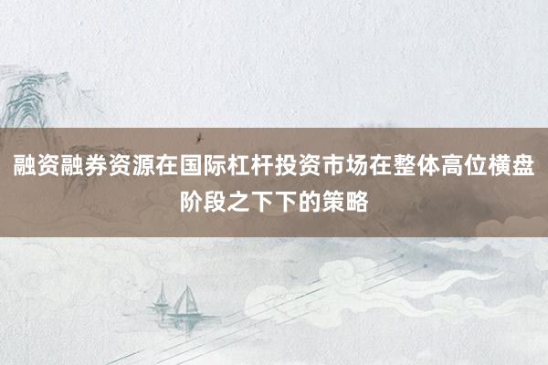 融资融券资源在国际杠杆投资市场在整体高位横盘阶段之下下的策略