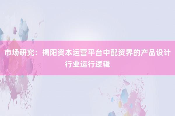 市场研究：揭阳资本运营平台中配资界的产品设计行业运行逻辑