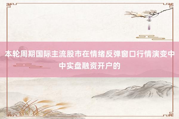本轮周期国际主流股市在情绪反弹窗口行情演变中中实盘融资开户的