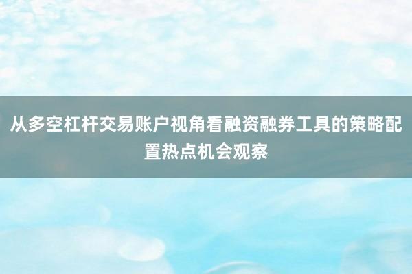从多空杠杆交易账户视角看融资融券工具的策略配置热点机会观察