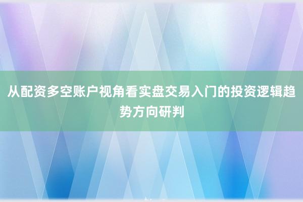从配资多空账户视角看实盘交易入门的投资逻辑趋势方向研判
