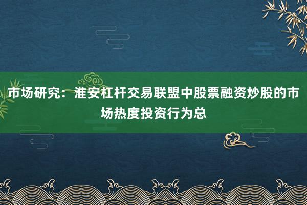 市场研究：淮安杠杆交易联盟中股票融资炒股的市场热度投资行为总