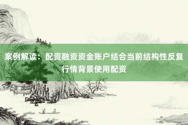 案例解读：配资融资资金账户结合当前结构性反复行情背景使用配资