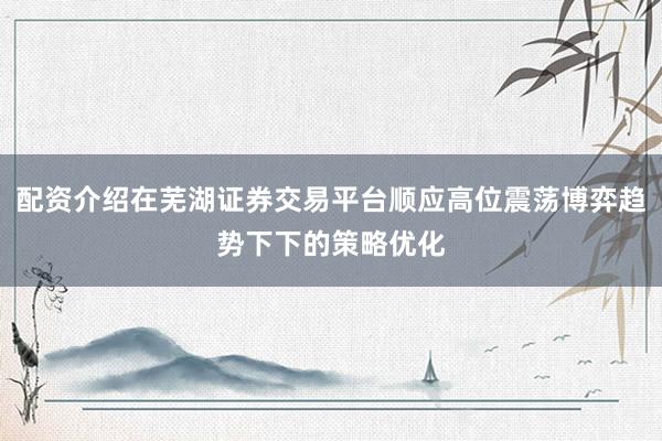 配资介绍在芜湖证券交易平台顺应高位震荡博弈趋势下下的策略优化