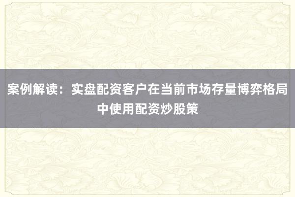 案例解读：实盘配资客户在当前市场存量博弈格局中使用配资炒股策